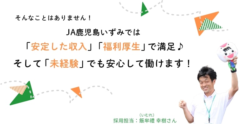そんなことはありません！JA鹿児島いずみではしっかりした「安定した収入」「福利厚生」で満足♪そして「未経験」でも安心して働けます！
